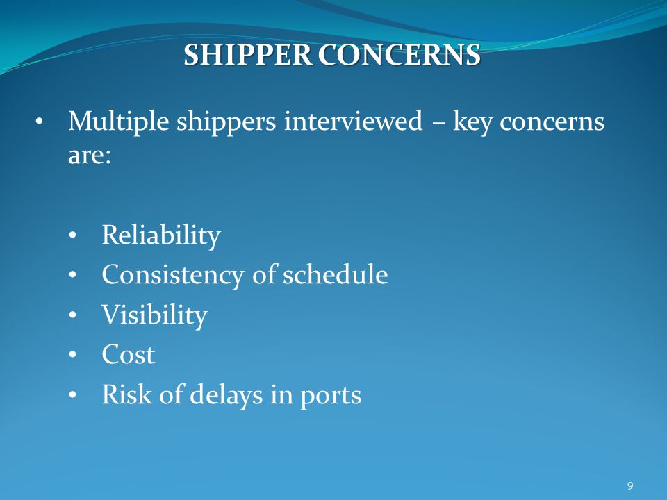Multiple shippers interviewed – key concerns are: Reliability Consistency of schedule Visibility Cost Risk of delays in ports SHIPPER CONCERNS 9