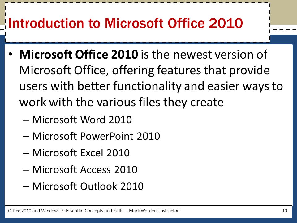 Microsoft Office 2010 is the newest version of Microsoft Office, offering features that provide users with better functionality and easier ways to work with the various files they create – Microsoft Word 2010 – Microsoft PowerPoint 2010 – Microsoft Excel 2010 – Microsoft Access 2010 – Microsoft Outlook 2010 Office 2010 and Windows 7: Essential Concepts and Skills - Mark Worden, Instructor10 Introduction to Microsoft Office 2010