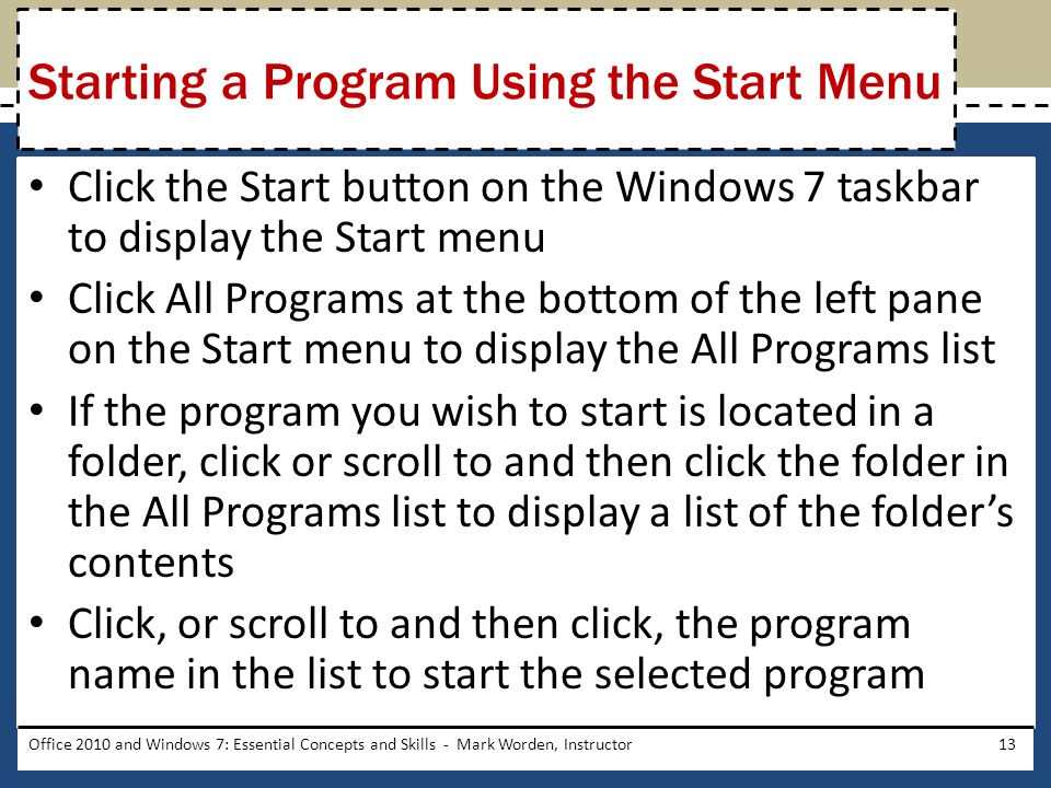 Click the Start button on the Windows 7 taskbar to display the Start menu Click All Programs at the bottom of the left pane on the Start menu to display the All Programs list If the program you wish to start is located in a folder, click or scroll to and then click the folder in the All Programs list to display a list of the folder’s contents Click, or scroll to and then click, the program name in the list to start the selected program Office 2010 and Windows 7: Essential Concepts and Skills - Mark Worden, Instructor13 Starting a Program Using the Start Menu