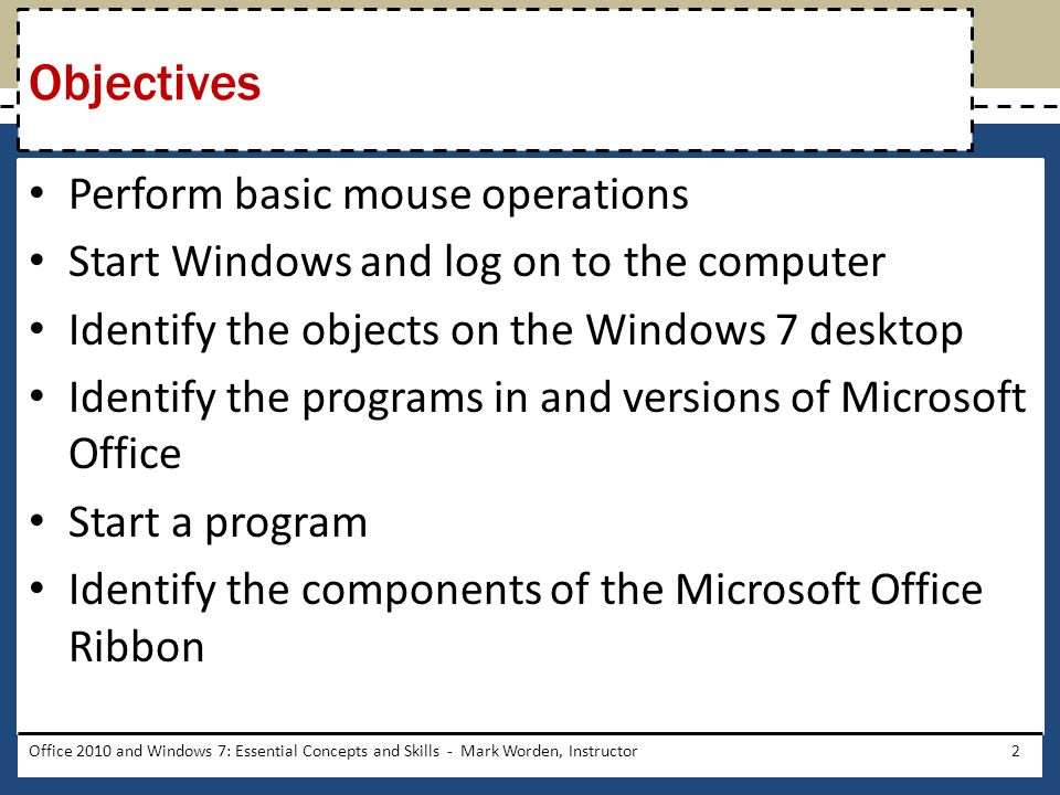Perform basic mouse operations Start Windows and log on to the computer Identify the objects on the Windows 7 desktop Identify the programs in and versions of Microsoft Office Start a program Identify the components of the Microsoft Office Ribbon Objectives Office 2010 and Windows 7: Essential Concepts and Skills - Mark Worden, Instructor2
