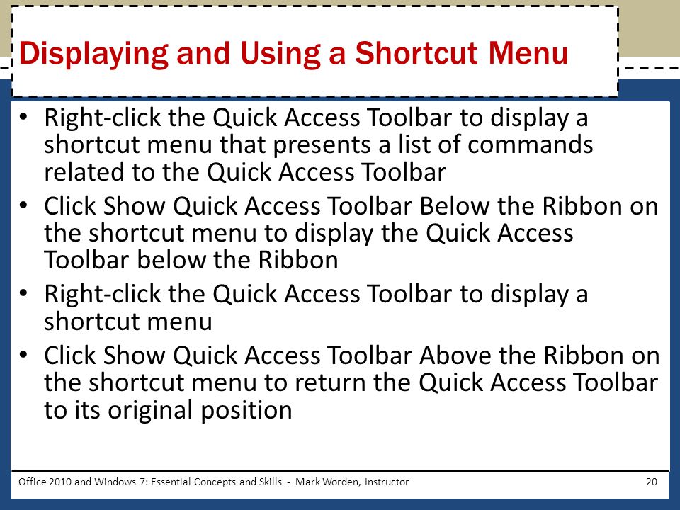 Right-click the Quick Access Toolbar to display a shortcut menu that presents a list of commands related to the Quick Access Toolbar Click Show Quick Access Toolbar Below the Ribbon on the shortcut menu to display the Quick Access Toolbar below the Ribbon Right-click the Quick Access Toolbar to display a shortcut menu Click Show Quick Access Toolbar Above the Ribbon on the shortcut menu to return the Quick Access Toolbar to its original position Office 2010 and Windows 7: Essential Concepts and Skills - Mark Worden, Instructor20 Displaying and Using a Shortcut Menu