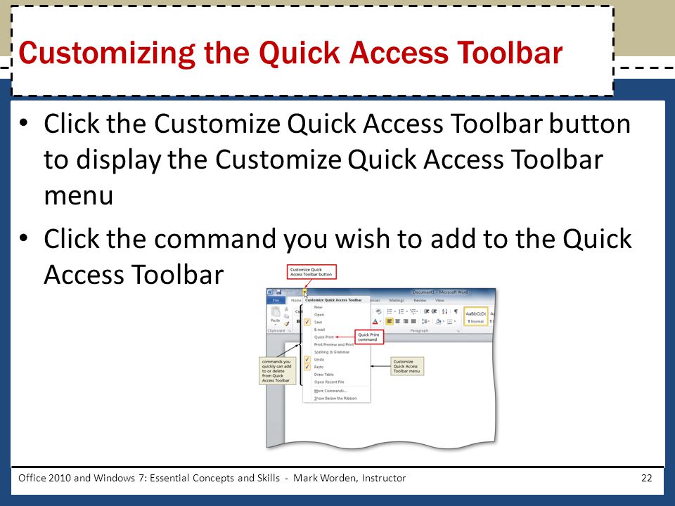 Click the Customize Quick Access Toolbar button to display the Customize Quick Access Toolbar menu Click the command you wish to add to the Quick Access Toolbar Office 2010 and Windows 7: Essential Concepts and Skills - Mark Worden, Instructor22 Customizing the Quick Access Toolbar
