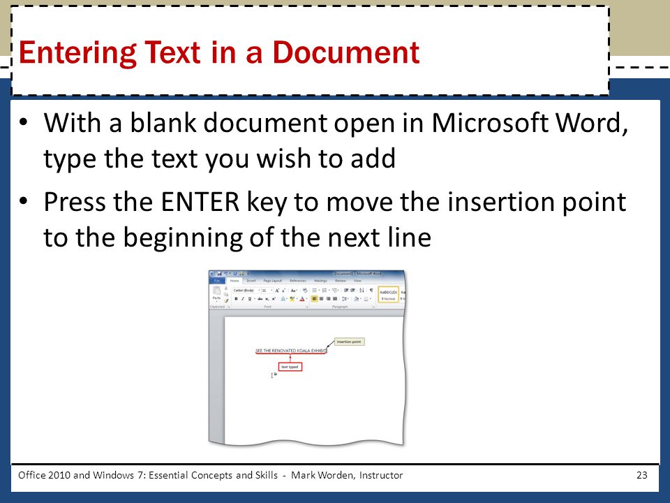 With a blank document open in Microsoft Word, type the text you wish to add Press the ENTER key to move the insertion point to the beginning of the next line Office 2010 and Windows 7: Essential Concepts and Skills - Mark Worden, Instructor23 Entering Text in a Document