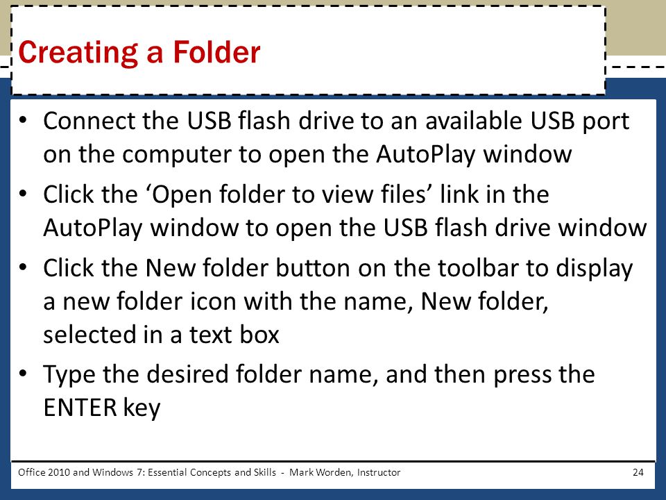 Connect the USB flash drive to an available USB port on the computer to open the AutoPlay window Click the ‘Open folder to view files’ link in the AutoPlay window to open the USB flash drive window Click the New folder button on the toolbar to display a new folder icon with the name, New folder, selected in a text box Type the desired folder name, and then press the ENTER key Office 2010 and Windows 7: Essential Concepts and Skills - Mark Worden, Instructor24 Creating a Folder