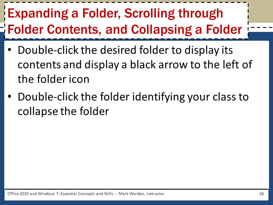 Double-click the desired folder to display its contents and display a black arrow to the left of the folder icon Double-click the folder identifying your class to collapse the folder Office 2010 and Windows 7: Essential Concepts and Skills - Mark Worden, Instructor26 Expanding a Folder, Scrolling through Folder Contents, and Collapsing a Folder