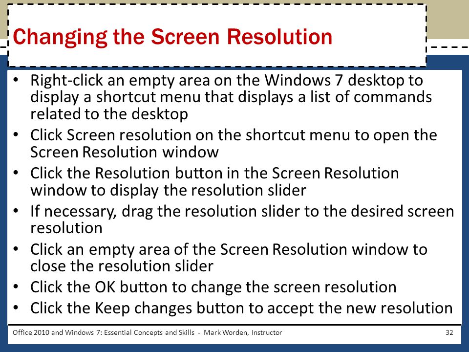 Right-click an empty area on the Windows 7 desktop to display a shortcut menu that displays a list of commands related to the desktop Click Screen resolution on the shortcut menu to open the Screen Resolution window Click the Resolution button in the Screen Resolution window to display the resolution slider If necessary, drag the resolution slider to the desired screen resolution Click an empty area of the Screen Resolution window to close the resolution slider Click the OK button to change the screen resolution Click the Keep changes button to accept the new resolution Office 2010 and Windows 7: Essential Concepts and Skills - Mark Worden, Instructor32 Changing the Screen Resolution