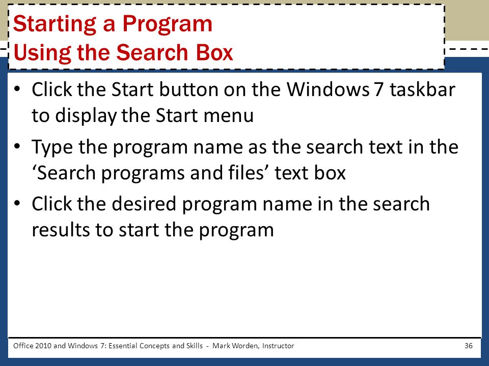 Click the Start button on the Windows 7 taskbar to display the Start menu Type the program name as the search text in the ‘Search programs and files’ text box Click the desired program name in the search results to start the program Office 2010 and Windows 7: Essential Concepts and Skills - Mark Worden, Instructor36 Starting a Program Using the Search Box