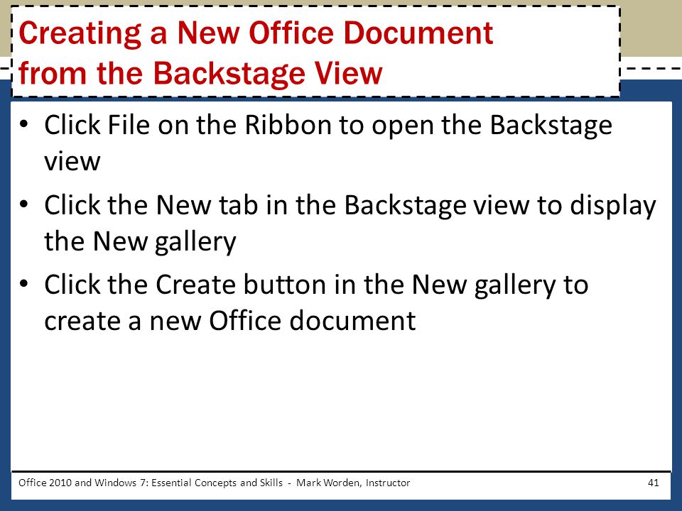 Click File on the Ribbon to open the Backstage view Click the New tab in the Backstage view to display the New gallery Click the Create button in the New gallery to create a new Office document Office 2010 and Windows 7: Essential Concepts and Skills - Mark Worden, Instructor41 Creating a New Office Document from the Backstage View