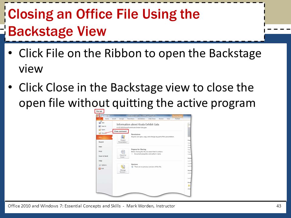 Click File on the Ribbon to open the Backstage view Click Close in the Backstage view to close the open file without quitting the active program Office 2010 and Windows 7: Essential Concepts and Skills - Mark Worden, Instructor43 Closing an Office File Using the Backstage View