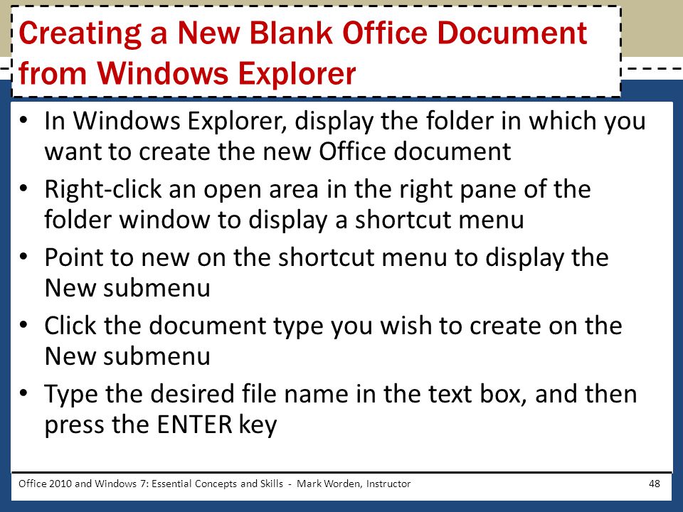 In Windows Explorer, display the folder in which you want to create the new Office document Right-click an open area in the right pane of the folder window to display a shortcut menu Point to new on the shortcut menu to display the New submenu Click the document type you wish to create on the New submenu Type the desired file name in the text box, and then press the ENTER key Office 2010 and Windows 7: Essential Concepts and Skills - Mark Worden, Instructor48 Creating a New Blank Office Document from Windows Explorer