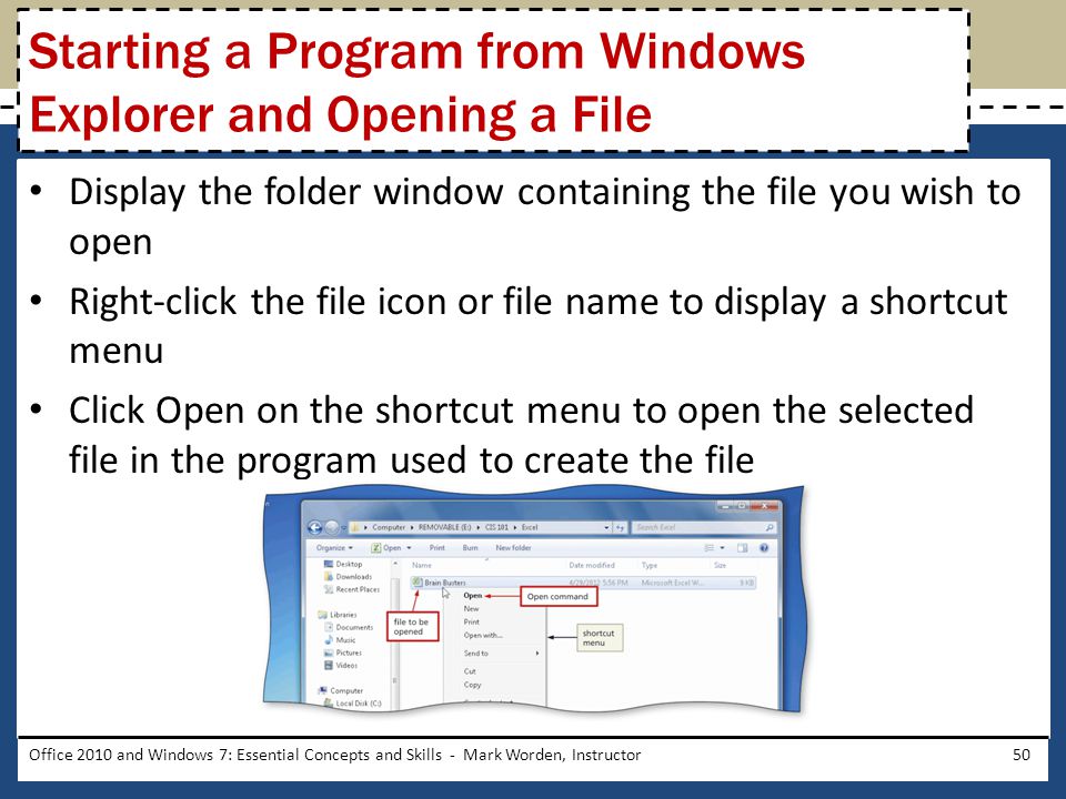 Display the folder window containing the file you wish to open Right-click the file icon or file name to display a shortcut menu Click Open on the shortcut menu to open the selected file in the program used to create the file Office 2010 and Windows 7: Essential Concepts and Skills - Mark Worden, Instructor50 Starting a Program from Windows Explorer and Opening a File