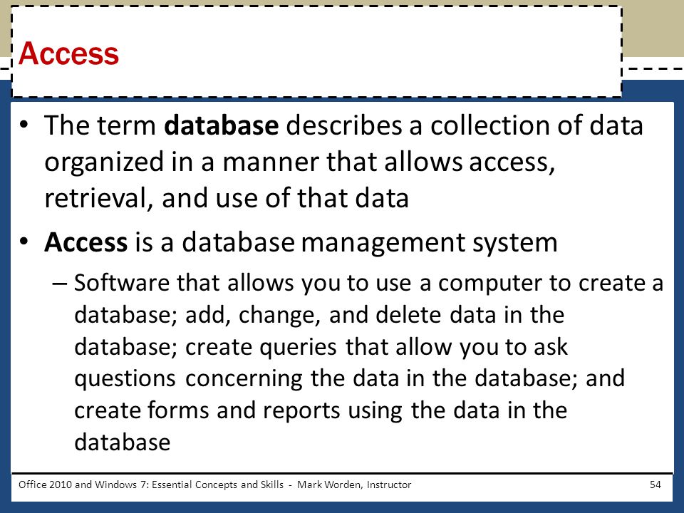 The term database describes a collection of data organized in a manner that allows access, retrieval, and use of that data Access is a database management system – Software that allows you to use a computer to create a database; add, change, and delete data in the database; create queries that allow you to ask questions concerning the data in the database; and create forms and reports using the data in the database Office 2010 and Windows 7: Essential Concepts and Skills - Mark Worden, Instructor54 Access