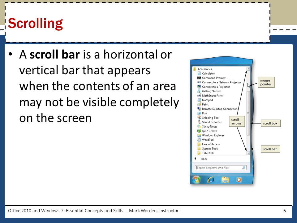 A scroll bar is a horizontal or vertical bar that appears when the contents of an area may not be visible completely on the screen Office 2010 and Windows 7: Essential Concepts and Skills - Mark Worden, Instructor6 Scrolling
