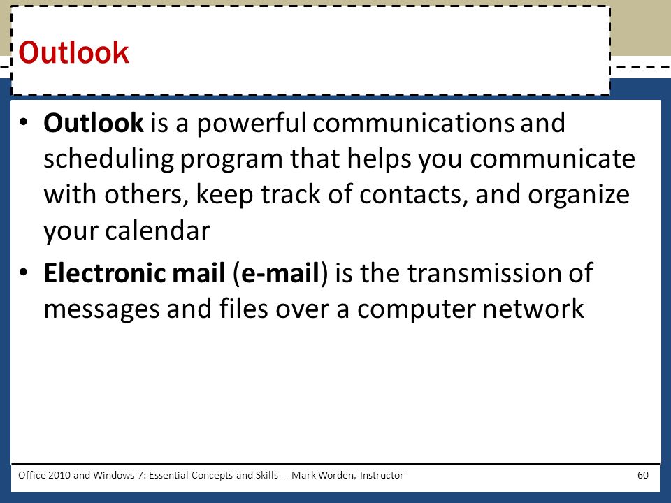 Outlook is a powerful communications and scheduling program that helps you communicate with others, keep track of contacts, and organize your calendar Electronic mail ( ) is the transmission of messages and files over a computer network Office 2010 and Windows 7: Essential Concepts and Skills - Mark Worden, Instructor60 Outlook