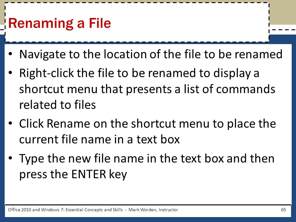 Navigate to the location of the file to be renamed Right-click the file to be renamed to display a shortcut menu that presents a list of commands related to files Click Rename on the shortcut menu to place the current file name in a text box Type the new file name in the text box and then press the ENTER key Office 2010 and Windows 7: Essential Concepts and Skills - Mark Worden, Instructor65 Renaming a File