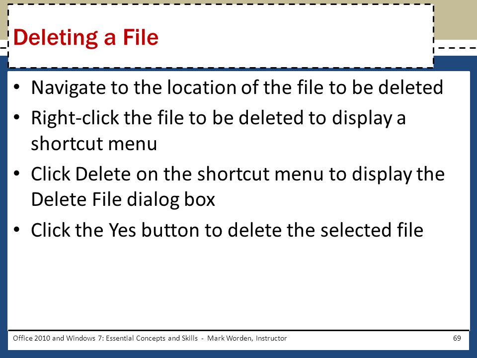 Navigate to the location of the file to be deleted Right-click the file to be deleted to display a shortcut menu Click Delete on the shortcut menu to display the Delete File dialog box Click the Yes button to delete the selected file Office 2010 and Windows 7: Essential Concepts and Skills - Mark Worden, Instructor69 Deleting a File