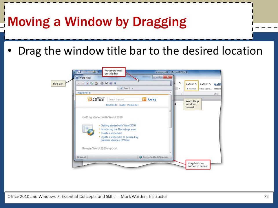 Drag the window title bar to the desired location Office 2010 and Windows 7: Essential Concepts and Skills - Mark Worden, Instructor72 Moving a Window by Dragging