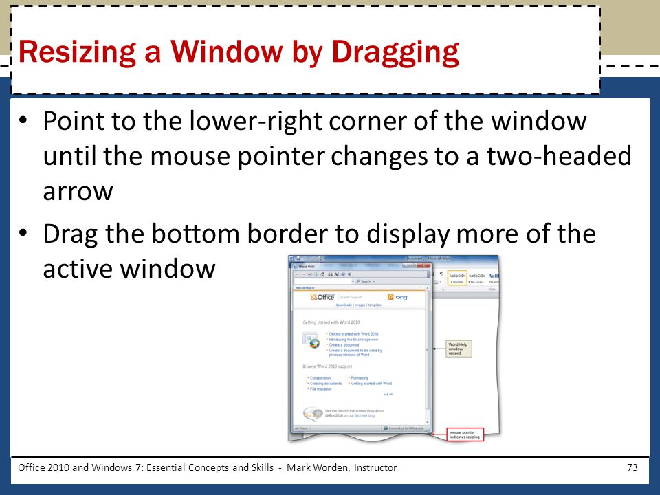 Point to the lower-right corner of the window until the mouse pointer changes to a two-headed arrow Drag the bottom border to display more of the active window Office 2010 and Windows 7: Essential Concepts and Skills - Mark Worden, Instructor73 Resizing a Window by Dragging