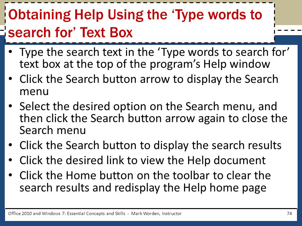 Type the search text in the ‘Type words to search for’ text box at the top of the program’s Help window Click the Search button arrow to display the Search menu Select the desired option on the Search menu, and then click the Search button arrow again to close the Search menu Click the Search button to display the search results Click the desired link to view the Help document Click the Home button on the toolbar to clear the search results and redisplay the Help home page Office 2010 and Windows 7: Essential Concepts and Skills - Mark Worden, Instructor74 Obtaining Help Using the ‘Type words to search for’ Text Box