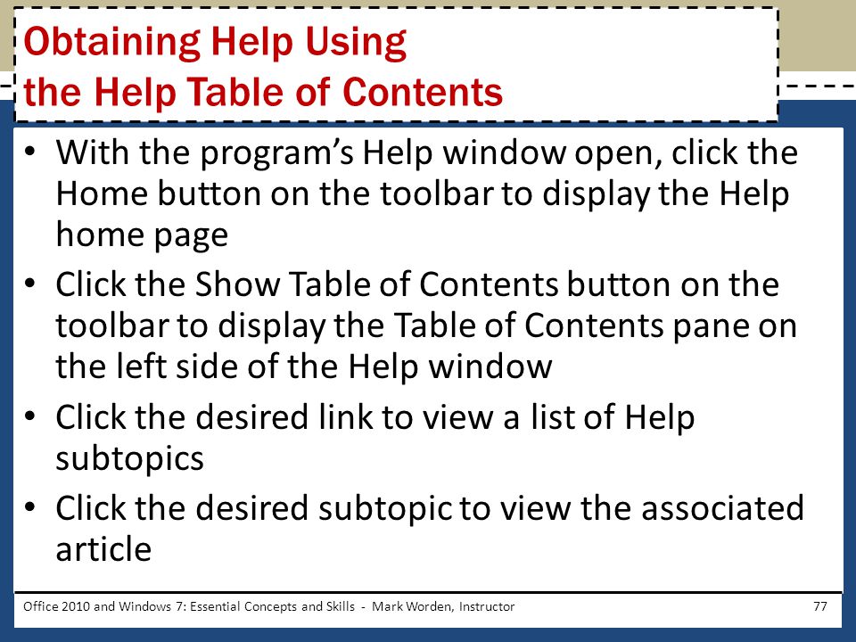 With the program’s Help window open, click the Home button on the toolbar to display the Help home page Click the Show Table of Contents button on the toolbar to display the Table of Contents pane on the left side of the Help window Click the desired link to view a list of Help subtopics Click the desired subtopic to view the associated article Office 2010 and Windows 7: Essential Concepts and Skills - Mark Worden, Instructor77 Obtaining Help Using the Help Table of Contents
