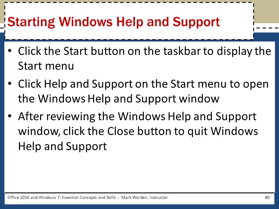Click the Start button on the taskbar to display the Start menu Click Help and Support on the Start menu to open the Windows Help and Support window After reviewing the Windows Help and Support window, click the Close button to quit Windows Help and Support Office 2010 and Windows 7: Essential Concepts and Skills - Mark Worden, Instructor80 Starting Windows Help and Support