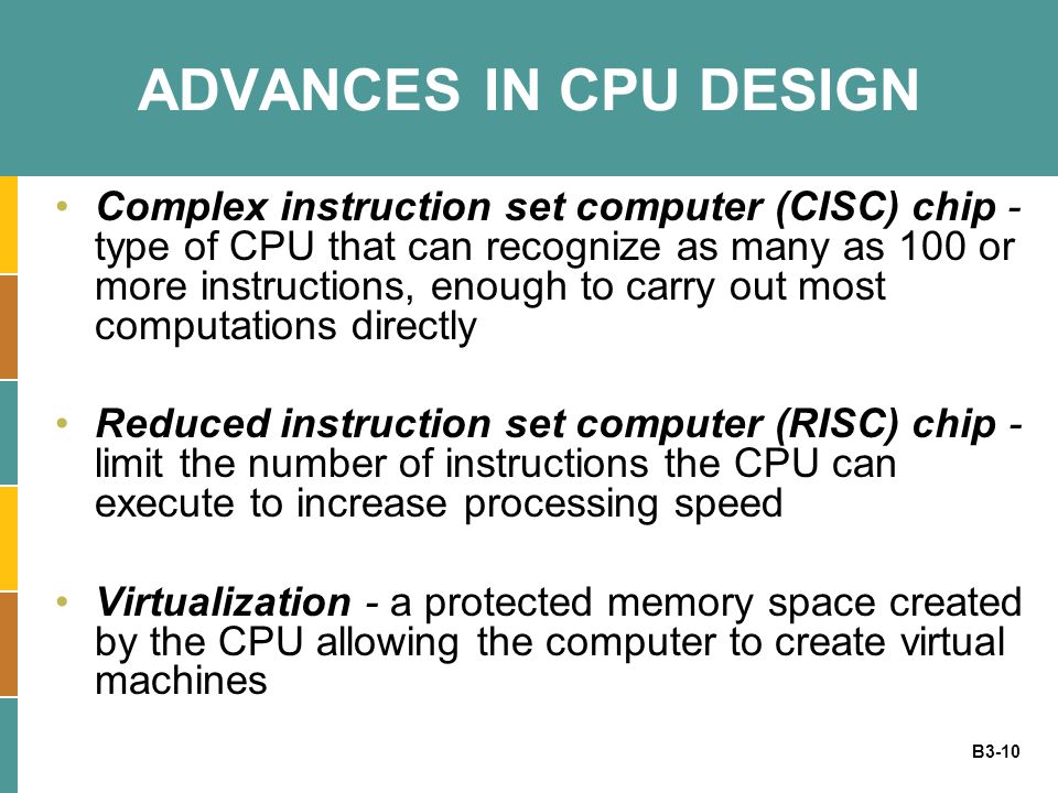 B3-10 ADVANCES IN CPU DESIGN Complex instruction set computer (CISC) chip - type of CPU that can recognize as many as 100 or more instructions, enough to carry out most computations directly Reduced instruction set computer (RISC) chip - limit the number of instructions the CPU can execute to increase processing speed Virtualization - a protected memory space created by the CPU allowing the computer to create virtual machines