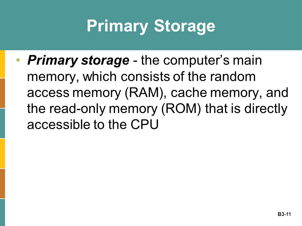 B3-11 Primary Storage Primary storage - the computer’s main memory, which consists of the random access memory (RAM), cache memory, and the read-only memory (ROM) that is directly accessible to the CPU