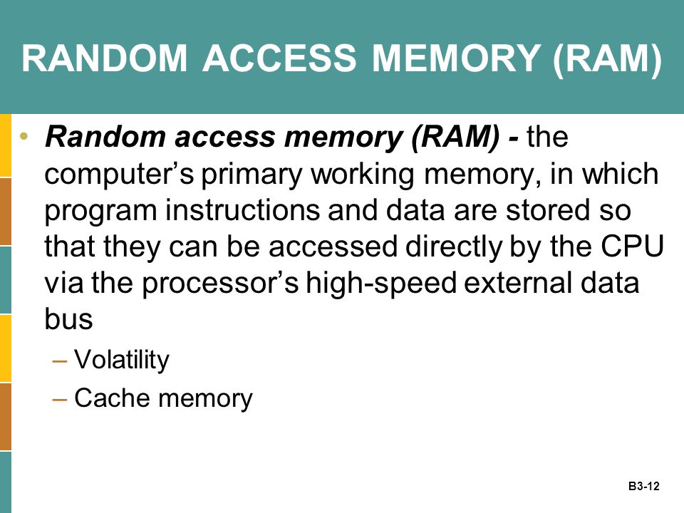 B3-12 RANDOM ACCESS MEMORY (RAM) Random access memory (RAM) - the computer’s primary working memory, in which program instructions and data are stored so that they can be accessed directly by the CPU via the processor’s high-speed external data bus –Volatility –Cache memory