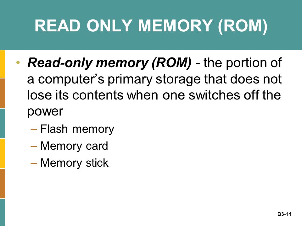B3-14 READ ONLY MEMORY (ROM) Read-only memory (ROM) - the portion of a computer’s primary storage that does not lose its contents when one switches off the power –Flash memory –Memory card –Memory stick