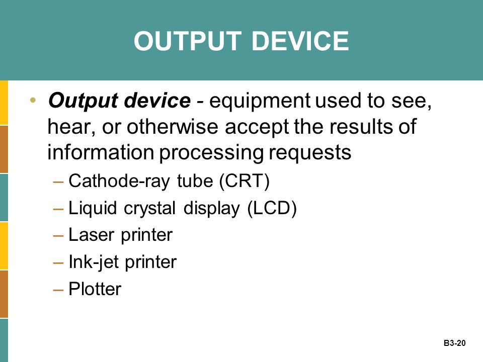 B3-20 OUTPUT DEVICE Output device - equipment used to see, hear, or otherwise accept the results of information processing requests –Cathode-ray tube (CRT) –Liquid crystal display (LCD) –Laser printer –Ink-jet printer –Plotter