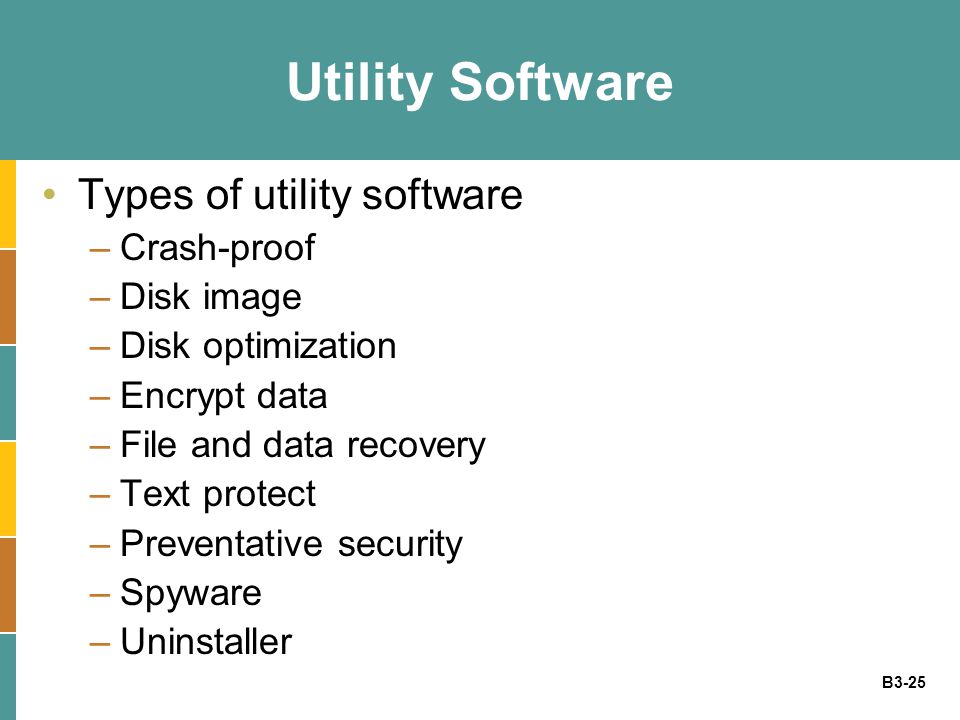 B3-25 Utility Software Types of utility software –Crash-proof –Disk image –Disk optimization –Encrypt data –File and data recovery –Text protect –Preventative security –Spyware –Uninstaller