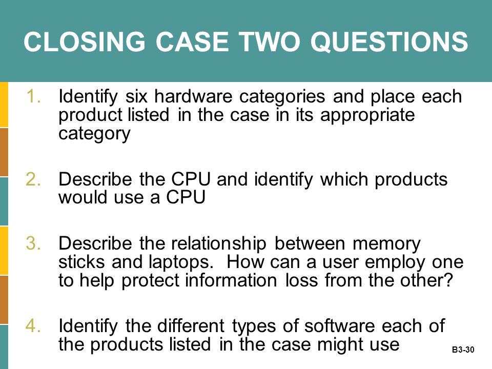 B3-30 CLOSING CASE TWO QUESTIONS 1.Identify six hardware categories and place each product listed in the case in its appropriate category 2.Describe the CPU and identify which products would use a CPU 3.Describe the relationship between memory sticks and laptops.