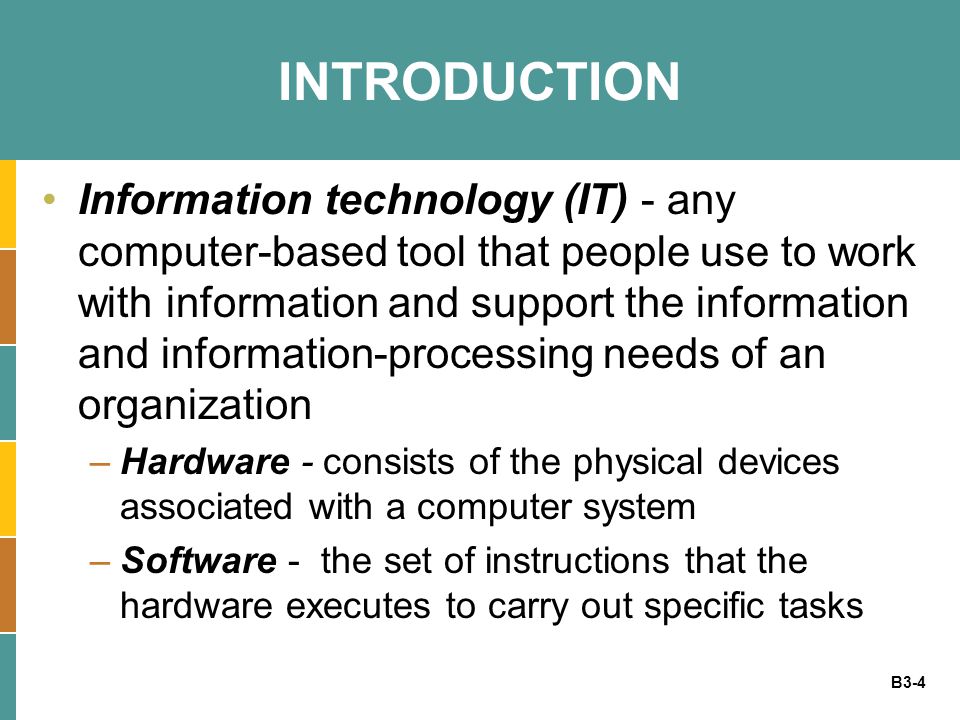 B3-4 INTRODUCTION Information technology (IT) - any computer-based tool that people use to work with information and support the information and information-processing needs of an organization –Hardware - consists of the physical devices associated with a computer system –Software - the set of instructions that the hardware executes to carry out specific tasks