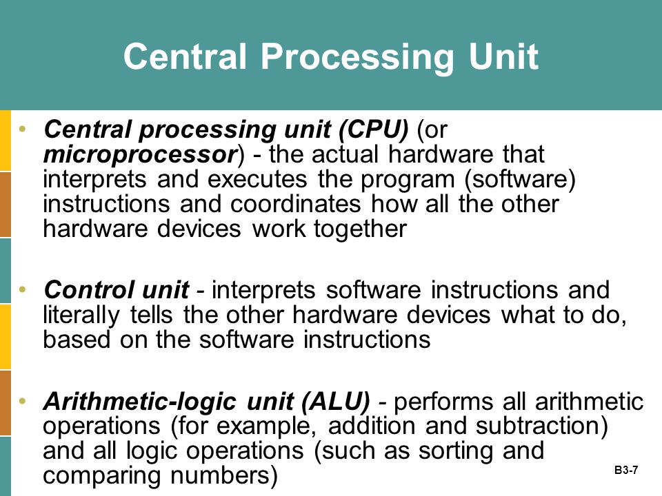 B3-7 Central Processing Unit Central processing unit (CPU) (or microprocessor) - the actual hardware that interprets and executes the program (software) instructions and coordinates how all the other hardware devices work together Control unit - interprets software instructions and literally tells the other hardware devices what to do, based on the software instructions Arithmetic-logic unit (ALU) - performs all arithmetic operations (for example, addition and subtraction) and all logic operations (such as sorting and comparing numbers)