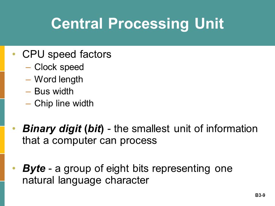 B3-9 Central Processing Unit CPU speed factors –Clock speed –Word length –Bus width –Chip line width Binary digit (bit) - the smallest unit of information that a computer can process Byte - a group of eight bits representing one natural language character
