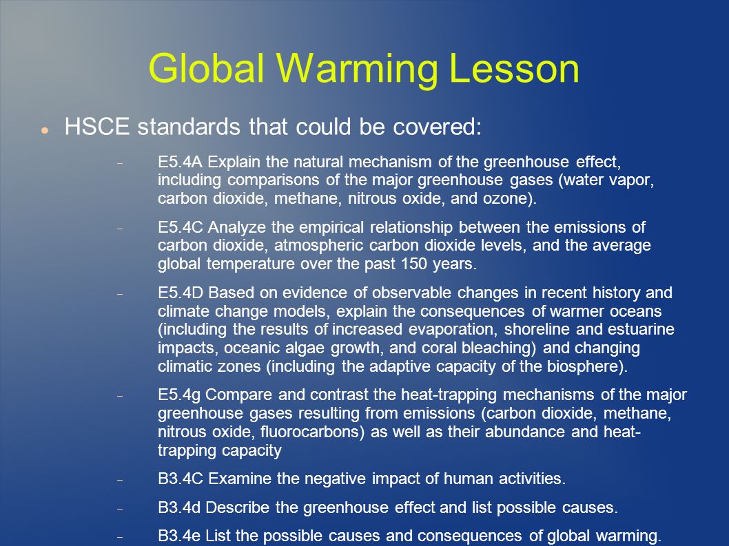 Global Warming Lesson HSCE standards that could be covered:  E5.4A Explain the natural mechanism of the greenhouse effect, including comparisons of the major greenhouse gases (water vapor, carbon dioxide, methane, nitrous oxide, and ozone).