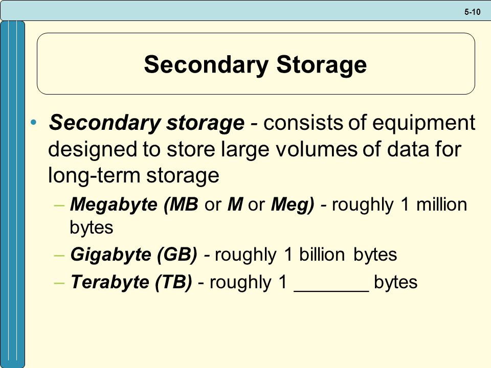 5-10 Secondary Storage Secondary storage - consists of equipment designed to store large volumes of data for long-term storage –Megabyte (MB or M or Meg) - roughly 1 million bytes –Gigabyte (GB) - roughly 1 billion bytes –Terabyte (TB) - roughly 1 _______ bytes