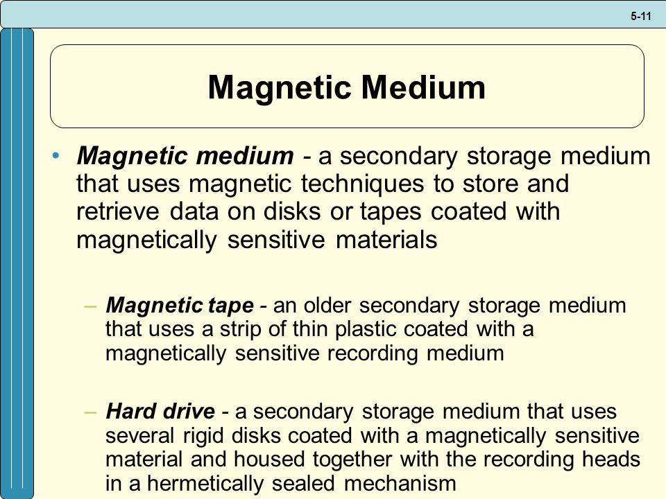 5-11 Magnetic Medium Magnetic medium - a secondary storage medium that uses magnetic techniques to store and retrieve data on disks or tapes coated with magnetically sensitive materials –Magnetic tape - an older secondary storage medium that uses a strip of thin plastic coated with a magnetically sensitive recording medium –Hard drive - a secondary storage medium that uses several rigid disks coated with a magnetically sensitive material and housed together with the recording heads in a hermetically sealed mechanism