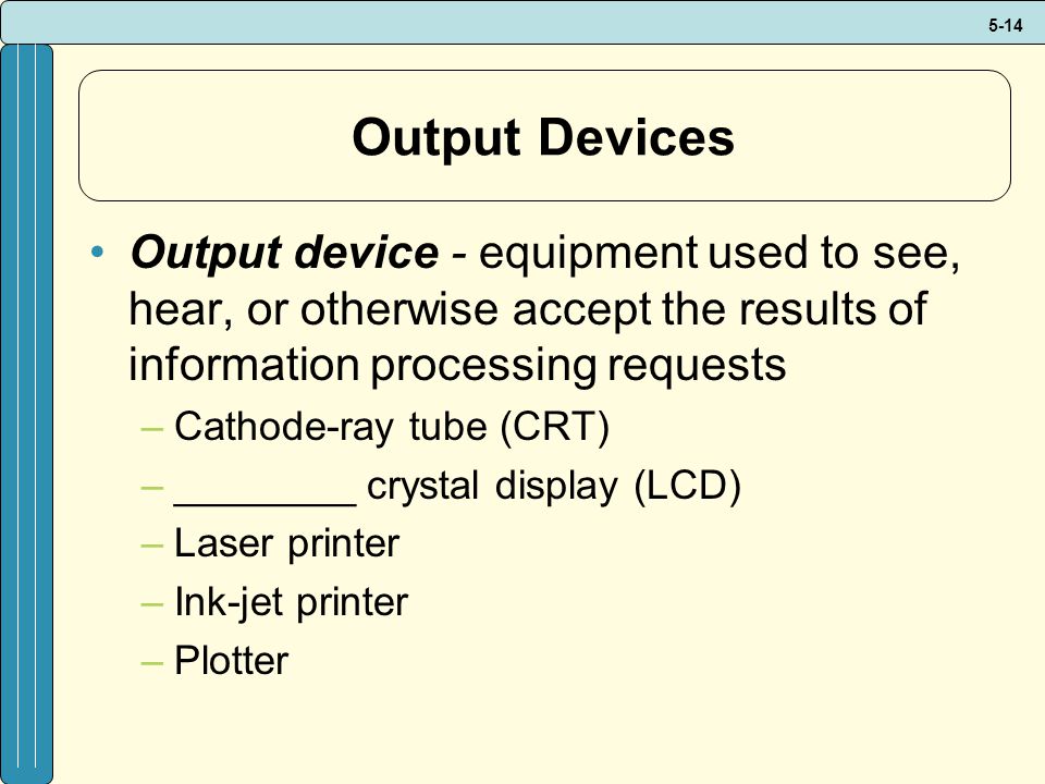 5-14 Output Devices Output device - equipment used to see, hear, or otherwise accept the results of information processing requests –Cathode-ray tube (CRT) –________ crystal display (LCD) –Laser printer –Ink-jet printer –Plotter