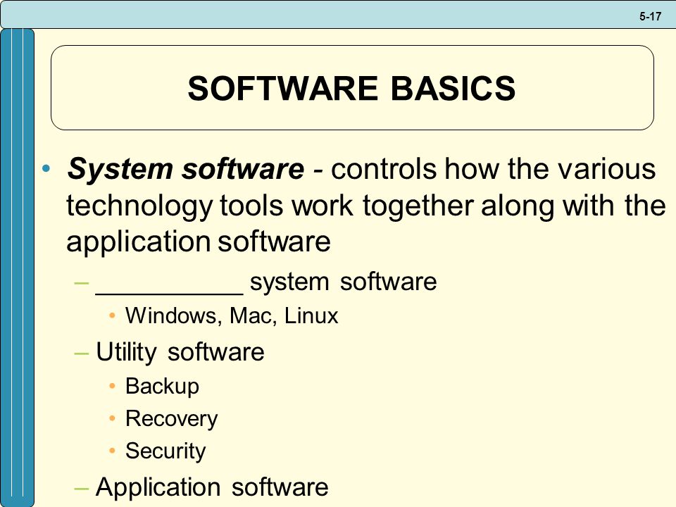 5-17 SOFTWARE BASICS System software - controls how the various technology tools work together along with the application software –__________ system software Windows, Mac, Linux –Utility software Backup Recovery Security –Application software