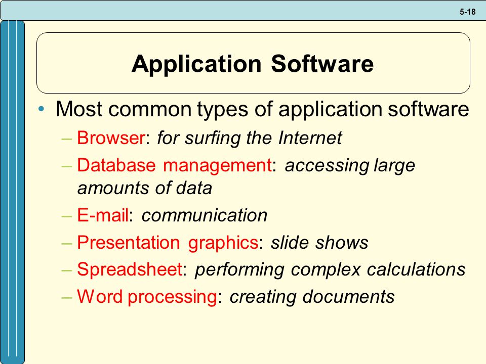 5-18 Application Software Most common types of application software –Browser: for surfing the Internet –Database management: accessing large amounts of data –  communication –Presentation graphics: slide shows –Spreadsheet: performing complex calculations –Word processing: creating documents