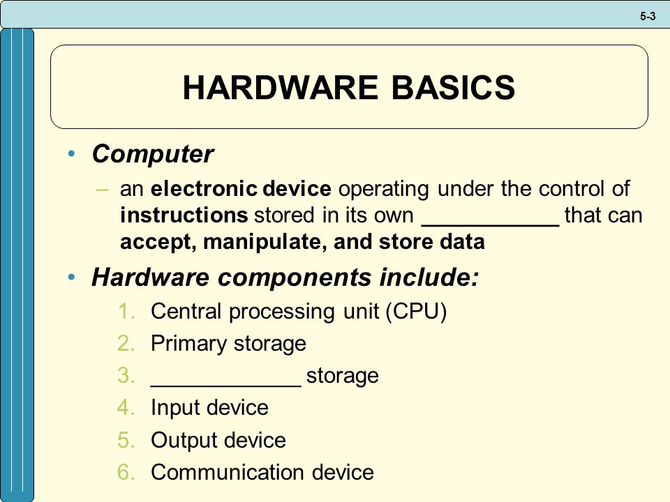 5-3 HARDWARE BASICS Computer –an electronic device operating under the control of instructions stored in its own ___________ that can accept, manipulate, and store data Hardware components include: 1.Central processing unit (CPU) 2.Primary storage 3.____________ storage 4.Input device 5.Output device 6.Communication device