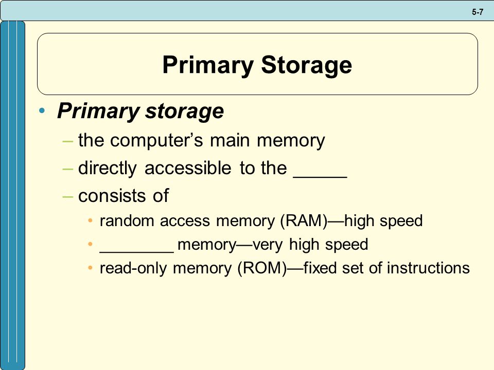 5-7 Primary Storage Primary storage –the computer’s main memory –directly accessible to the _____ –consists of random access memory (RAM)—high speed ________ memory—very high speed read-only memory (ROM)—fixed set of instructions