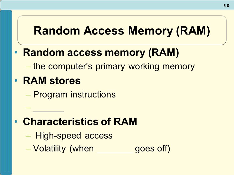 5-8 Random Access Memory (RAM) Random access memory (RAM) –the computer’s primary working memory RAM stores –Program instructions –______ Characteristics of RAM – High-speed access –Volatility (when _______ goes off)
