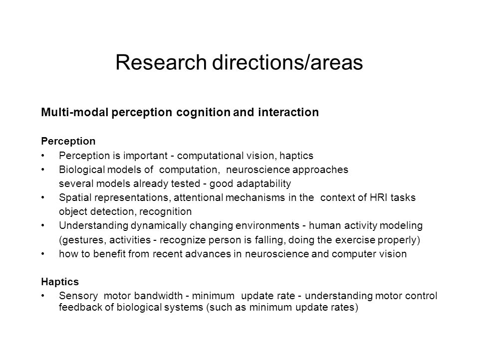Research directions/areas Multi-modal perception cognition and interaction Perception Perception is important - computational vision, haptics Biological models of computation, neuroscience approaches several models already tested - good adaptability Spatial representations, attentional mechanisms in the context of HRI tasks object detection, recognition Understanding dynamically changing environments - human activity modeling (gestures, activities - recognize person is falling, doing the exercise properly) how to benefit from recent advances in neuroscience and computer vision Haptics Sensory motor bandwidth - minimum update rate - understanding motor control feedback of biological systems (such as minimum update rates)