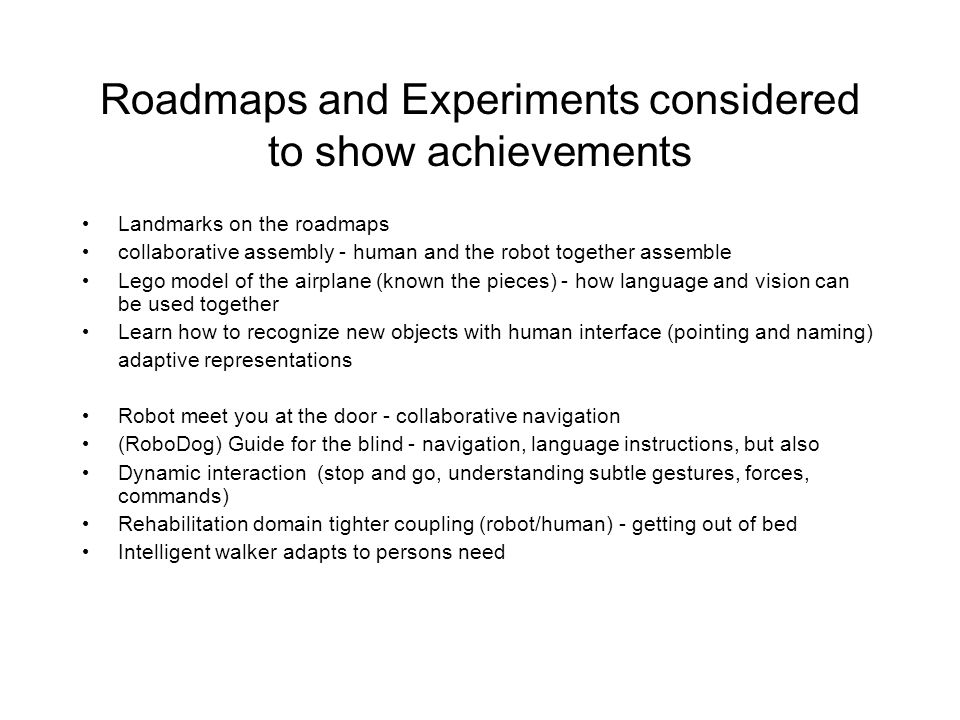 Roadmaps and Experiments considered to show achievements Landmarks on the roadmaps collaborative assembly - human and the robot together assemble Lego model of the airplane (known the pieces) - how language and vision can be used together Learn how to recognize new objects with human interface (pointing and naming) adaptive representations Robot meet you at the door - collaborative navigation (RoboDog) Guide for the blind - navigation, language instructions, but also Dynamic interaction (stop and go, understanding subtle gestures, forces, commands) Rehabilitation domain tighter coupling (robot/human) - getting out of bed Intelligent walker adapts to persons need
