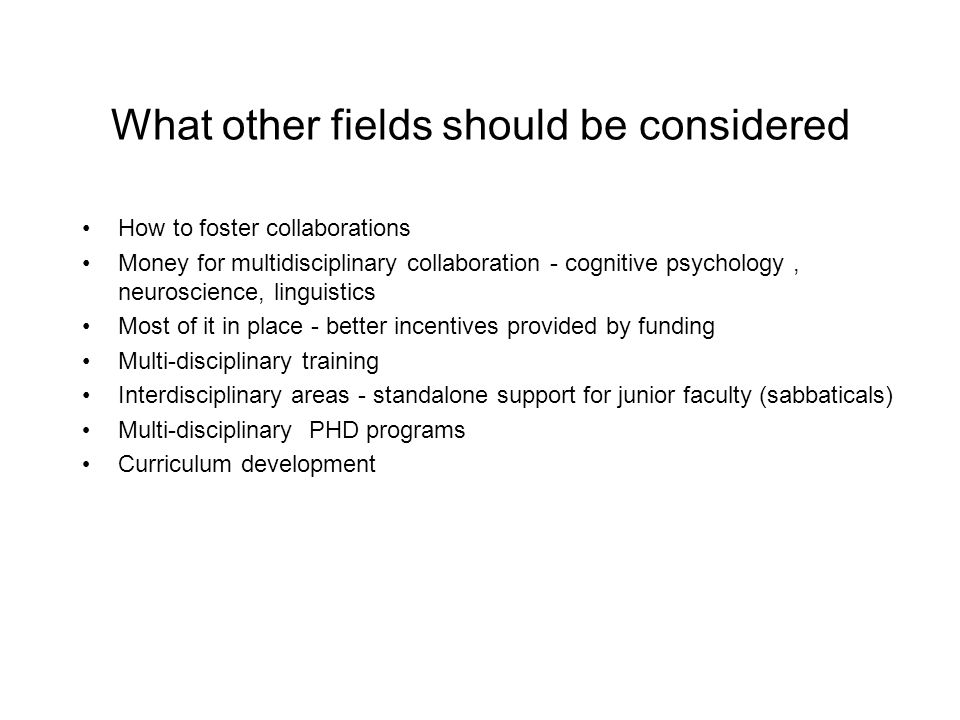 What other fields should be considered How to foster collaborations Money for multidisciplinary collaboration - cognitive psychology, neuroscience, linguistics Most of it in place - better incentives provided by funding Multi-disciplinary training Interdisciplinary areas - standalone support for junior faculty (sabbaticals) Multi-disciplinary PHD programs Curriculum development