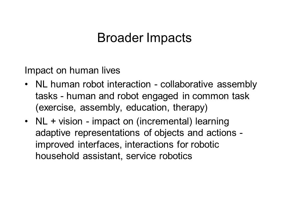 Broader Impacts Impact on human lives NL human robot interaction - collaborative assembly tasks - human and robot engaged in common task (exercise, assembly, education, therapy) NL + vision - impact on (incremental) learning adaptive representations of objects and actions - improved interfaces, interactions for robotic household assistant, service robotics