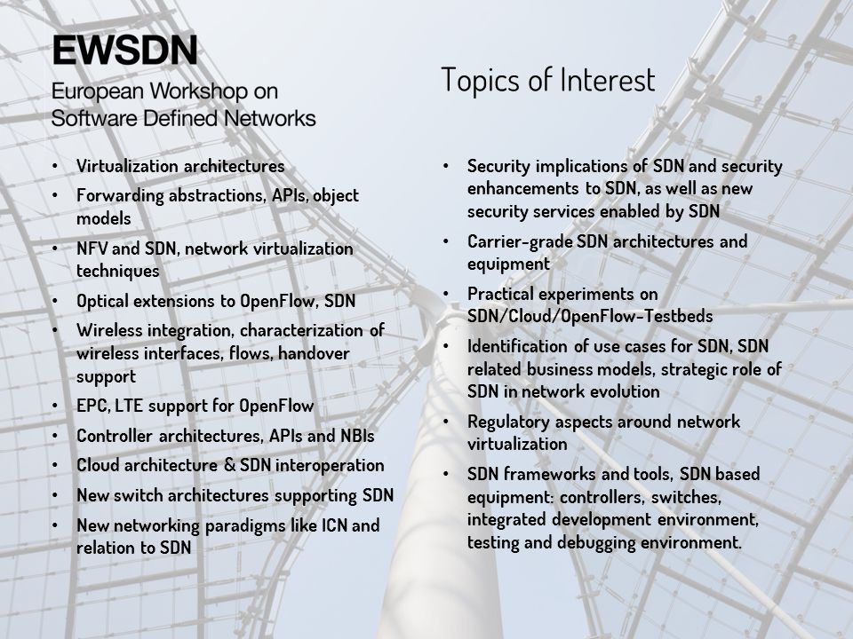 Topics of Interest Security implications of SDN and security enhancements to SDN, as well as new security services enabled by SDN Carrier-grade SDN architectures and equipment Practical experiments on SDN/Cloud/OpenFlow-Testbeds Identification of use cases for SDN, SDN related business models, strategic role of SDN in network evolution Regulatory aspects around network virtualization SDN frameworks and tools, SDN based equipment: controllers, switches, integrated development environment, testing and debugging environment.