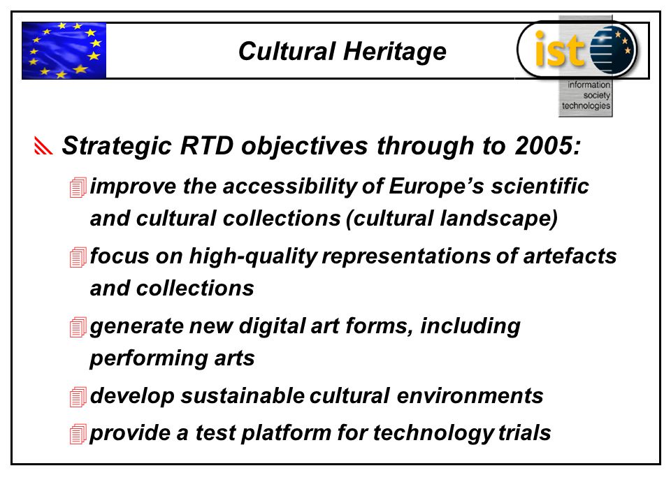  Strategic RTD objectives through to 2005: 4improve the accessibility of Europe’s scientific and cultural collections (cultural landscape) 4focus on high-quality representations of artefacts and collections 4generate new digital art forms, including performing arts 4develop sustainable cultural environments 4provide a test platform for technology trials Cultural Heritage